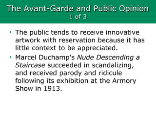 The Avant-Garde and Public OpinionThe Avant-Garde and Public Opinion
1 of 31 of 3
• The public tends to receive innovative
artwork with reservation because it has
little context to be appreciated.
• Marcel Duchamp's Nude Descending a
Staircase succeeded in scandalizing,
and received parody and ridicule
following its exhibition at the Armory
Show in 1913.
 