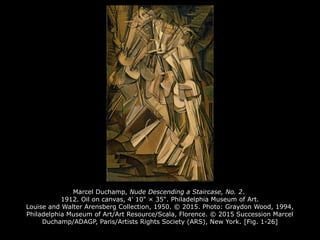 Marcel Duchamp, Nude Descending a Staircase, No. 2.
1912. Oil on canvas, 4' 10" × 35". Philadelphia Museum of Art.
Louise and Walter Arensberg Collection, 1950. © 2015. Photo: Graydon Wood, 1994,
Philadelphia Museum of Art/Art Resource/Scala, Florence. © 2015 Succession Marcel
Duchamp/ADAGP, Paris/Artists Rights Society (ARS), New York. [Fig. 1-26]
 