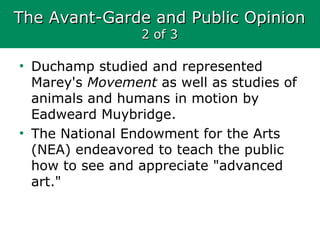 The Avant-Garde and Public OpinionThe Avant-Garde and Public Opinion
2 of 32 of 3
• Duchamp studied and represented
Marey's Movement as well as studies of
animals and humans in motion by
Eadweard Muybridge.
• The National Endowment for the Arts
(NEA) endeavored to teach the public
how to see and appreciate "advanced
art."
 
