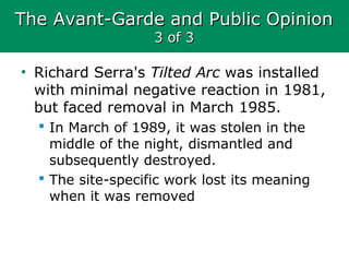 The Avant-Garde and Public OpinionThe Avant-Garde and Public Opinion
3 of 33 of 3
• Richard Serra's Tilted Arc was installed
with minimal negative reaction in 1981,
but faced removal in March 1985.
 In March of 1989, it was stolen in the
middle of the night, dismantled and
subsequently destroyed.
 The site-specific work lost its meaning
when it was removed
 