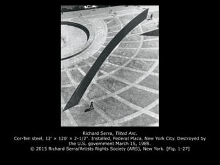 Richard Serra, Tilted Arc.
Cor-Ten steel, 12' × 120' × 2-1/2". Installed, Federal Plaza, New York City. Destroyed by
the U.S. government March 15, 1989.
© 2015 Richard Serra/Artists Rights Society (ARS), New York. [Fig. 1-27]
 