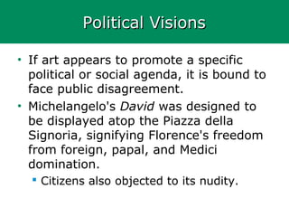Political VisionsPolitical Visions
• If art appears to promote a specific
political or social agenda, it is bound to
face public disagreement.
• Michelangelo's David was designed to
be displayed atop the Piazza della
Signoria, signifying Florence's freedom
from foreign, papal, and Medici
domination.
 Citizens also objected to its nudity.
 