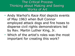 The Critical ProcessThe Critical Process
Thinking about Making and SeeingThinking about Making and Seeing
Works of ArtWorks of Art
• Andy Warhol's Race Riot depicts events
of May 1963 when Bull Connor
employed attack dogs and fire hoses to
disperse civil rights demonstrators led
by Rev. Martin Luther King, Jr.
• Which of the artist's roles was the most
important for creating this work?
 