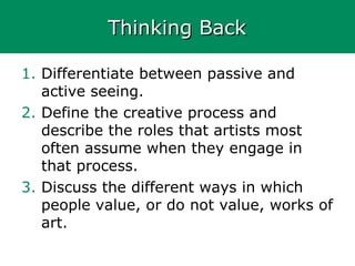 Thinking BackThinking Back
1. Differentiate between passive and
active seeing.
2. Define the creative process and
describe the roles that artists most
often assume when they engage in
that process.
3. Discuss the different ways in which
people value, or do not value, works of
art.
 