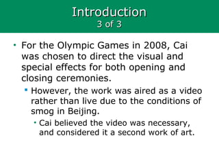 IntroductionIntroduction
3 of 33 of 3
• For the Olympic Games in 2008, Cai
was chosen to direct the visual and
special effects for both opening and
closing ceremonies.
 However, the work was aired as a video
rather than live due to the conditions of
smog in Beijing.
• Cai believed the video was necessary,
and considered it a second work of art.
 