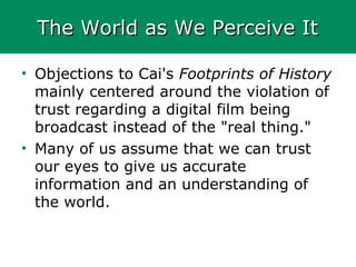 The World as We Perceive ItThe World as We Perceive It
• Objections to Cai's Footprints of History
mainly centered around the violation of
trust regarding a digital film being
broadcast instead of the "real thing."
• Many of us assume that we can trust
our eyes to give us accurate
information and an understanding of
the world.
 
