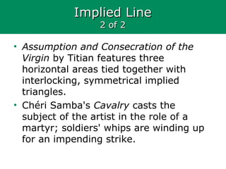 Implied LineImplied Line
2 of 22 of 2
• Assumption and Consecration of the
Virgin by Titian features three
horizontal areas tied together with
interlocking, symmetrical implied
triangles.
• Chéri Samba's Cavalry casts the
subject of the artist in the role of a
martyr; soldiers' whips are winding up
for an impending strike.
 