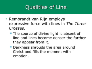 Qualities of LineQualities of Line
• Rembrandt van Rijn employs
expressive force with lines in The Three
Crosses.
 The source of divine light is absent of
line and lines become denser the farther
they appear from it.
 Darkness shrouds the area around
Christ and fills the moment with
emotion.
 