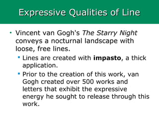 Expressive Qualities of LineExpressive Qualities of Line
• Vincent van Gogh's The Starry Night
conveys a nocturnal landscape with
loose, free lines.
 Lines are created with impasto, a thick
application.
 Prior to the creation of this work, van
Gogh created over 500 works and
letters that exhibit the expressive
energy he sought to release through this
work.
 