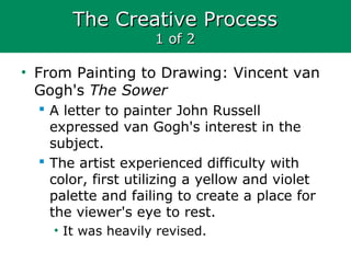 The Creative ProcessThe Creative Process
1 of 21 of 2
• From Painting to Drawing: Vincent van
Gogh's The Sower
 A letter to painter John Russell
expressed van Gogh's interest in the
subject.
 The artist experienced difficulty with
color, first utilizing a yellow and violet
palette and failing to create a place for
the viewer's eye to rest.
• It was heavily revised.
 