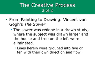 The Creative ProcessThe Creative Process
2 of 22 of 2
• From Painting to Drawing: Vincent van
Gogh's The Sower
 The sower was redone in a drawn study,
where the subject was drawn larger and
the house and tree on the left were
eliminated.
• Lines herein were grouped into five or
ten with their own direction and flow.
 
