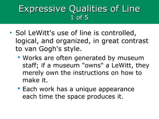 Expressive Qualities of LineExpressive Qualities of Line
1 of 51 of 5
• Sol LeWitt's use of line is controlled,
logical, and organized, in great contrast
to van Gogh's style.
 Works are often generated by museum
staff; if a museum "owns" a LeWitt, they
merely own the instructions on how to
make it.
 Each work has a unique appearance
each time the space produces it.
 
