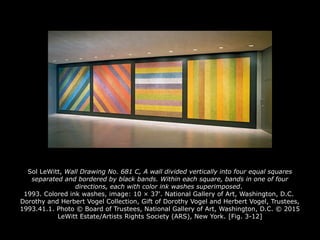 Sol LeWitt, Wall Drawing No. 681 C, A wall divided vertically into four equal squares
separated and bordered by black bands. Within each square, bands in one of four
directions, each with color ink washes superimposed.
1993. Colored ink washes, image: 10 × 37'. National Gallery of Art, Washington, D.C.
Dorothy and Herbert Vogel Collection, Gift of Dorothy Vogel and Herbert Vogel, Trustees,
1993.41.1. Photo © Board of Trustees, National Gallery of Art, Washington, D.C. © 2015
LeWitt Estate/Artists Rights Society (ARS), New York. [Fig. 3-12]
 