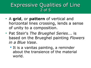 Expressive Qualities of LineExpressive Qualities of Line
2 of 52 of 5
• A grid, or pattern of vertical and
horizontal lines crossing, lends a sense
of unity to a composition.
• Pat Steir's The Brueghel Series... is
based on the Brueghel painting Flowers
in a Blue Vase.
 It is a vanitas painting, a reminder
about the transience of the material
world.
 