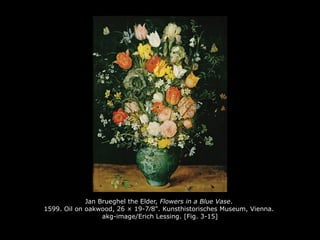 Jan Brueghel the Elder, Flowers in a Blue Vase.
1599. Oil on oakwood, 26 × 19-7⁄8". Kunsthistorisches Museum, Vienna.
akg-image/Erich Lessing. [Fig. 3-15]
 