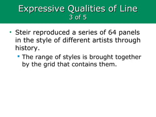 Expressive Qualities of LineExpressive Qualities of Line
3 of 53 of 5
• Steir reproduced a series of 64 panels
in the style of different artists through
history.
 The range of styles is brought together
by the grid that contains them.
 