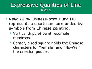 Expressive Qualities of LineExpressive Qualities of Line
4 of 54 of 5
• Relic 12 by Chinese-born Hung Liu
represents a courtesan surrounded by
symbols from Chinese painting.
 Vertical drips of paint resemble
raindrops.
 Center, a red square holds the Chinese
characters for "female" and "Nu-Wa,"
the creation goddess.
 