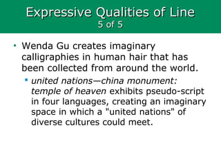Expressive Qualities of LineExpressive Qualities of Line
5 of 55 of 5
• Wenda Gu creates imaginary
calligraphies in human hair that has
been collected from around the world.
 united nations—china monument:
temple of heaven exhibits pseudo-script
in four languages, creating an imaginary
space in which a "united nations" of
diverse cultures could meet.
 