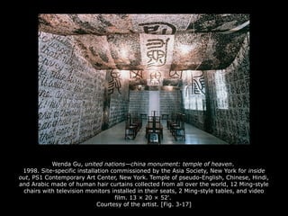 Wenda Gu, united nations—china monument: temple of heaven.
1998. Site-specific installation commissioned by the Asia Society, New York for inside
out, PS1 Contemporary Art Center, New York. Temple of pseudo-English, Chinese, Hindi,
and Arabic made of human hair curtains collected from all over the world, 12 Ming-style
chairs with television monitors installed in their seats, 2 Ming-style tables, and video
film. 13 × 20 × 52'.
Courtesy of the artist. [Fig. 3-17]
 