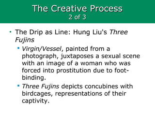 The Creative ProcessThe Creative Process
2 of 32 of 3
• The Drip as Line: Hung Liu's Three
Fujins
 Virgin/Vessel, painted from a
photograph, juxtaposes a sexual scene
with an image of a woman who was
forced into prostitution due to foot-
binding.
 Three Fujins depicts concubines with
birdcages, representations of their
captivity.
 