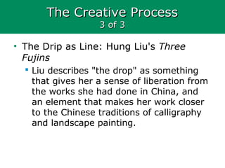 The Creative ProcessThe Creative Process
3 of 33 of 3
• The Drip as Line: Hung Liu's Three
Fujins
 Liu describes "the drop" as something
that gives her a sense of liberation from
the works she had done in China, and
an element that makes her work closer
to the Chinese traditions of calligraphy
and landscape painting.
 