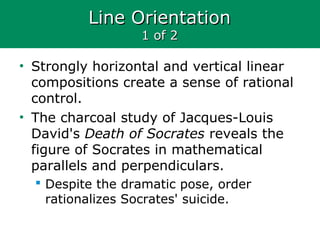 Line OrientationLine Orientation
1 of 21 of 2
• Strongly horizontal and vertical linear
compositions create a sense of rational
control.
• The charcoal study of Jacques-Louis
David's Death of Socrates reveals the
figure of Socrates in mathematical
parallels and perpendiculars.
 Despite the dramatic pose, order
rationalizes Socrates' suicide.
 