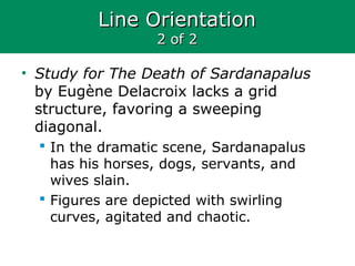 Line OrientationLine Orientation
2 of 22 of 2
• Study for The Death of Sardanapalus
by Eugène Delacroix lacks a grid
structure, favoring a sweeping
diagonal.
 In the dramatic scene, Sardanapalus
has his horses, dogs, servants, and
wives slain.
 Figures are depicted with swirling
curves, agitated and chaotic.
 