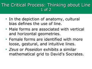 The Critical Process: Thinking about LineThe Critical Process: Thinking about Line
1 of 21 of 2
• In the depiction of anatomy, cultural
bias defines the use of line.
• Male forms are associated with vertical
and horizontal geometries.
• Female forms are identified with more
loose, gestural, and intuitive lines.
• Zeus or Poseidon exhibits a similar
mathematical grid to David's Socrates.
 