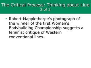 The Critical Process: Thinking about LineThe Critical Process: Thinking about Line
2 of 22 of 2
• Robert Mapplethorpe's photograph of
the winner of the first Women's
Bodybuilding Championship suggests a
feminist critique of Western
conventional lines.
 