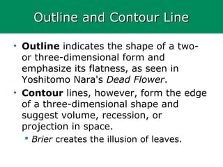 Outline and Contour LineOutline and Contour Line
• Outline indicates the shape of a two-
or three-dimensional form and
emphasize its flatness, as seen in
Yoshitomo Nara's Dead Flower.
• Contour lines, however, form the edge
of a three-dimensional shape and
suggest volume, recession, or
projection in space.
 Brier creates the illusion of leaves.
 