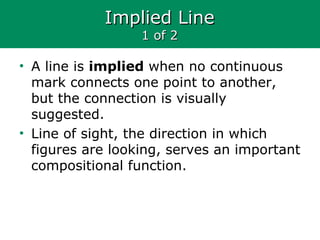 Implied LineImplied Line
1 of 21 of 2
• A line is implied when no continuous
mark connects one point to another,
but the connection is visually
suggested.
• Line of sight, the direction in which
figures are looking, serves an important
compositional function.
 