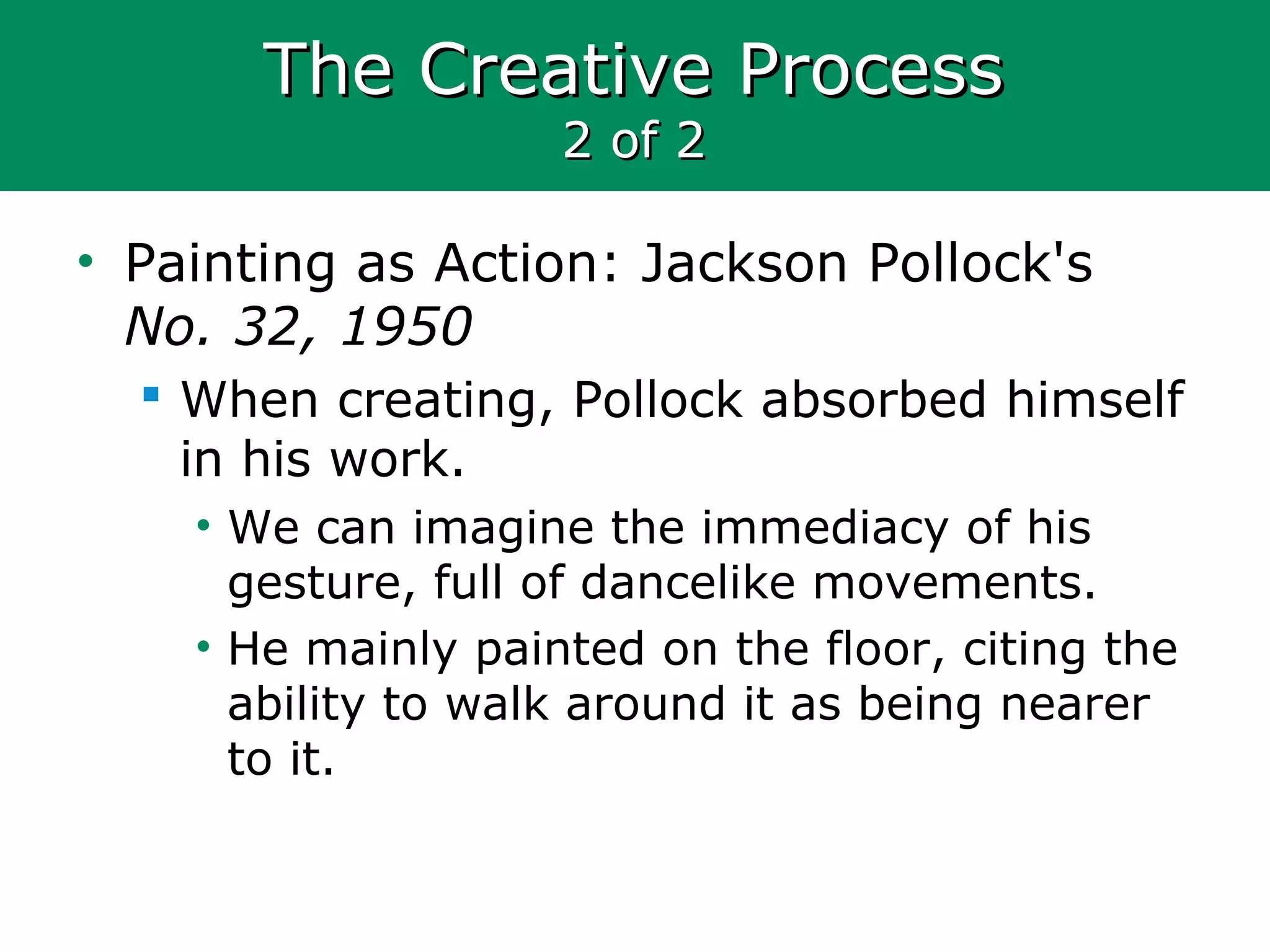 The Creative ProcessThe Creative Process
2 of 22 of 2
• Painting as Action: Jackson Pollock's
No. 32, 1950
 When creating, Pollock absorbed himself
in his work.
• We can imagine the immediacy of his
gesture, full of dancelike movements.
• He mainly painted on the floor, citing the
ability to walk around it as being nearer
to it.
 