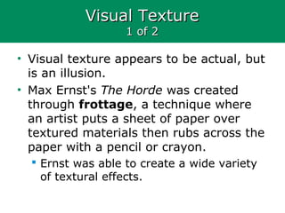 Visual TextureVisual Texture
1 of 21 of 2
• Visual texture appears to be actual, but
is an illusion.
• Max Ernst's The Horde was created
through frottage, a technique where
an artist puts a sheet of paper over
textured materials then rubs across the
paper with a pencil or crayon.
 Ernst was able to create a wide variety
of textural effects.
 