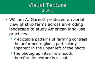 Visual TextureVisual Texture
2 of 22 of 2
• William A. Garnett produced an aerial
view of strip farms across an eroding
landscape to study American land-use
practices.
 Predictable patterns of farming contrast
the unfarmed regions, particularly
apparent in the upper left of the photo.
 The photograph itself is smooth,
therefore its texture is visual.
 