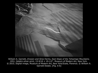 William A. Garnett, Erosion and Strip Farms, East Slope of the Tehachapi Mountains.
1951. Gelatin-silver print, 15-9⁄16 × 19-1⁄2". Museum of Modern Art, New York.
© 2015. Digital image, Museum of Modern Art, New York/Scala, Florence. © William A.
Garnett Estate. [Fig. 6-6]
 