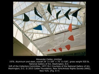 Alexander Calder, Untitled.
1976. Aluminum and steel, overall 29' 11-3⁄8" × 75' 11-5⁄8", gross weight 920 lb.
National Gallery of Art, Washington, D.C.
Gift of the Collectors Committee, 1977.76.1 Courtesy of the National Gallery of Art,
Washington, D.C. © 2015 Calder Foundation, New York/Artists Rights Society (ARS),
New York. [Fig. 6-7]
 