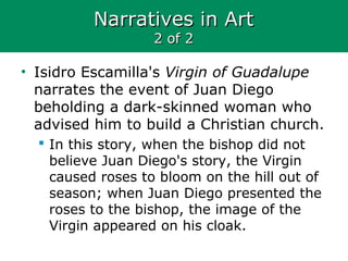 Narratives in ArtNarratives in Art
2 of 22 of 2
• Isidro Escamilla's Virgin of Guadalupe
narrates the event of Juan Diego
beholding a dark-skinned woman who
advised him to build a Christian church.
 In this story, when the bishop did not
believe Juan Diego's story, the Virgin
caused roses to bloom on the hill out of
season; when Juan Diego presented the
roses to the bishop, the image of the
Virgin appeared on his cloak.
 