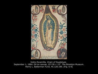 Isidro Escamilla, Virgin of Guadalupe.
September 1, 1864. Oil on canvas, 22-7⁄8 × 15". The Brooklyn Museum.
Henry L. Batterman Fund, 45.128.189. [Fig. 6-9]
 
