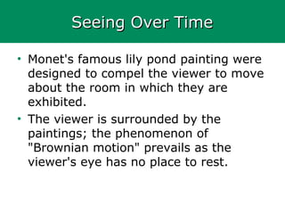 Seeing Over TimeSeeing Over Time
• Monet's famous lily pond painting were
designed to compel the viewer to move
about the room in which they are
exhibited.
• The viewer is surrounded by the
paintings; the phenomenon of
"Brownian motion" prevails as the
viewer's eye has no place to rest.
 