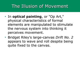 The Illusion of MovementThe Illusion of Movement
• In optical painting, or "Op Art,"
physical characteristics of formal
elements are manipulated to stimulate
the nervous system into thinking it
perceives movement.
• Bridget Riley's large-canvas Drift No. 2
appears to wave and roll despite being
quite fixed to the canvas.
 