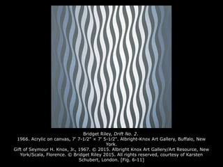 Bridget Riley, Drift No. 2.
1966. Acrylic on canvas, 7' 7-1⁄2" × 7' 5-1⁄2". Albright-Knox Art Gallery, Buffalo, New
York.
Gift of Seymour H. Knox, Jr., 1967. © 2015. Albright Knox Art Gallery/Art Resource, New
York/Scala, Florence. © Bridget Riley 2015. All rights reserved, courtesy of Karsten
Schubert, London. [Fig. 6-11]
 