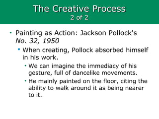 The Creative ProcessThe Creative Process
2 of 22 of 2
• Painting as Action: Jackson Pollock's
No. 32, 1950
 When creating, Pollock absorbed himself
in his work.
• We can imagine the immediacy of his
gesture, full of dancelike movements.
• He mainly painted on the floor, citing the
ability to walk around it as being nearer
to it.
 