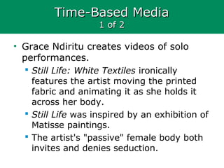 Time-Based MediaTime-Based Media
1 of 21 of 2
• Grace Ndiritu creates videos of solo
performances.
 Still Life: White Textiles ironically
features the artist moving the printed
fabric and animating it as she holds it
across her body.
 Still Life was inspired by an exhibition of
Matisse paintings.
 The artist's "passive" female body both
invites and denies seduction.
 
