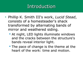 IntroductionIntroduction
• Phillip K. Smith III's work, Lucid Stead,
consists of a homesteader's shack
transformed by alternating bands of
mirror and weathered siding.
 At night, LED lights illuminate windows
and the cracks between the structure's
bands reveal interior light.
 The pace of change is the theme at the
heart of the work: time and motion.
 