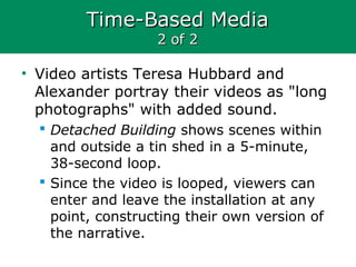 Time-Based MediaTime-Based Media
2 of 22 of 2
• Video artists Teresa Hubbard and
Alexander portray their videos as "long
photographs" with added sound.
 Detached Building shows scenes within
and outside a tin shed in a 5-minute,
38-second loop.
 Since the video is looped, viewers can
enter and leave the installation at any
point, constructing their own version of
the narrative.
 