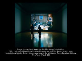 Teresa Hubbard and Alexander Birchler, Detached Building.
2001. High-definition video with sound transferred to DVD, 5 min. 38 sec. loop.
Installation photo by Stefan Rohner, courtesy of the artists and Tanya Bonakdar Gallery,
New York. [Fig. 6-16]
 