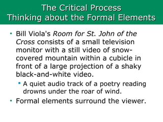 The Critical ProcessThe Critical Process
Thinking about the Formal ElementsThinking about the Formal Elements
• Bill Viola's Room for St. John of the
Cross consists of a small television
monitor with a still video of snow-
covered mountain within a cubicle in
front of a large projection of a shaky
black-and-white video.
 A quiet audio track of a poetry reading
drowns under the roar of wind.
• Formal elements surround the viewer.
 