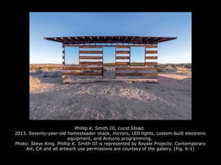 Phillip K. Smith III, Lucid Stead.
2013. Seventy-year-old homesteader shack, mirrors, LED lights, custom-built electronic
equipment, and Arduino programming.
Photo: Steve King. Phillip K. Smith III is represented by Royale Projects: Contemporary
Art, CA and all artwork use permissions are courtesy of the gallery. [Fig. 6-1]
 