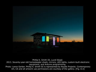Phillip K. Smith III, Lucid Stead.
2013. Seventy-year-old homesteader shack, mirrors, LED lights, custom-built electronic
equipment, and Arduino programming.
Photo: Lance Gerber. Phillip K. Smith III is represented by Royale Projects: Contemporary
Art, CA and all artwork use permissions are courtesy of the gallery. [Fig. 6-2]
 