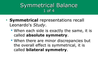 Symmetrical BalanceSymmetrical Balance
1 of 41 of 4
• Symmetrical representations recall
Leonardo's Study.
 When each side is exactly the same, it is
called absolute symmetry.
 When there are minor discrepancies but
the overall effect is symmetrical, it is
called bilateral symmetry.
 